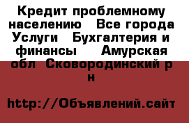 Кредит проблемному населению - Все города Услуги » Бухгалтерия и финансы   . Амурская обл.,Сковородинский р-н